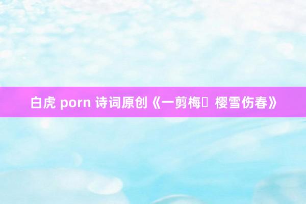 白虎 porn 诗词原创《一剪梅・樱雪伤春》