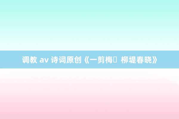 调教 av 诗词原创《一剪梅・柳堤春晓》