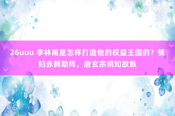 26uuu 李林甫是怎样打造他的权益王国的？情妇赤膊助阵，唐玄宗明知故纵