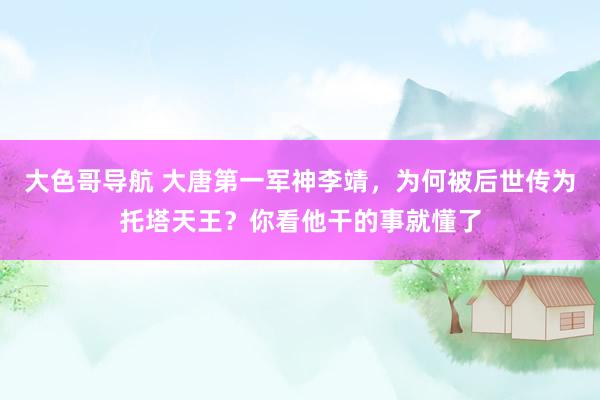 大色哥导航 大唐第一军神李靖，为何被后世传为托塔天王？你看他干的事就懂了
