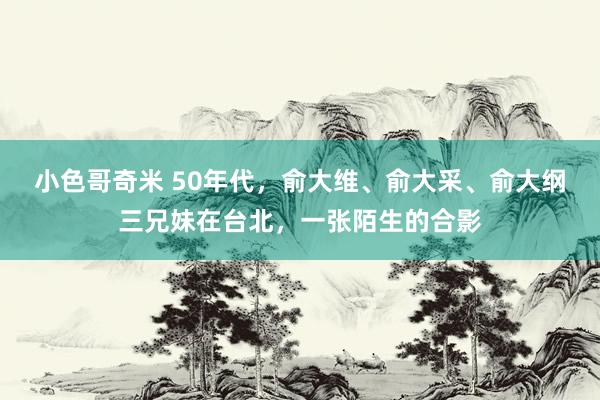 小色哥奇米 50年代，俞大维、俞大采、俞大纲三兄妹在台北，一张陌生的合影