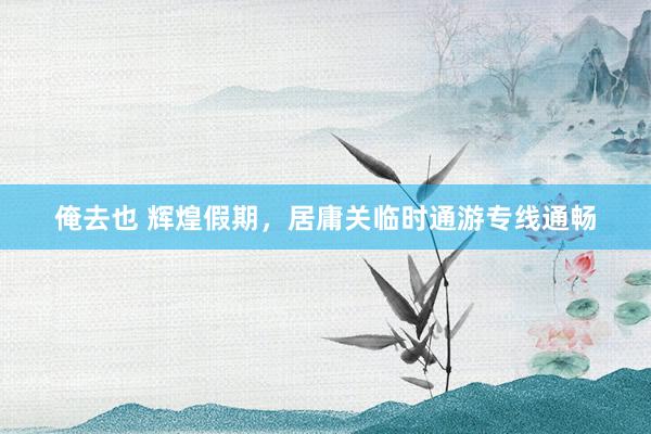 俺去也 辉煌假期，居庸关临时通游专线通畅