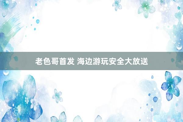 老色哥首发 海边游玩安全大放送
