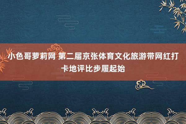 小色哥萝莉网 第二届京张体育文化旅游带网红打卡地评比步履起始