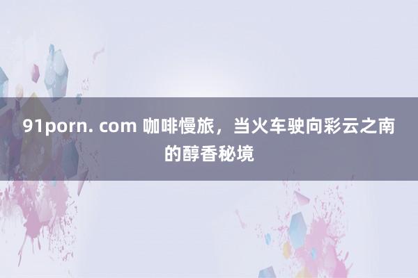 91porn. com 咖啡慢旅，当火车驶向彩云之南的醇香秘境