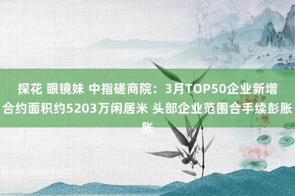 探花 眼镜妹 中指磋商院：3月TOP50企业新增合约面积约5203万闲居米 头部企业范围合手续彭胀