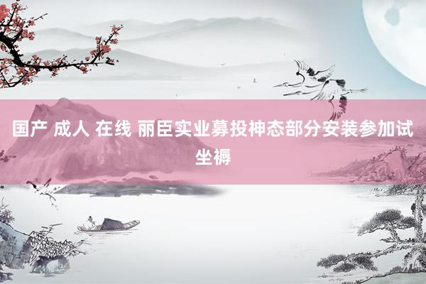 国产 成人 在线 丽臣实业募投神态部分安装参加试坐褥