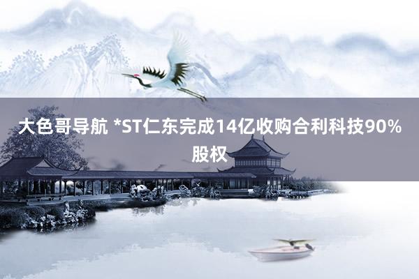 大色哥导航 *ST仁东完成14亿收购合利科技90%股权