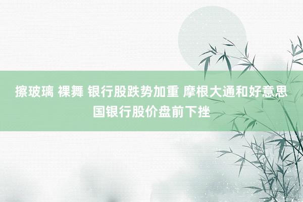 擦玻璃 裸舞 银行股跌势加重 摩根大通和好意思国银行股价盘前下挫