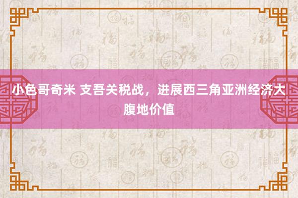 小色哥奇米 支吾关税战，进展西三角亚洲经济大腹地价值