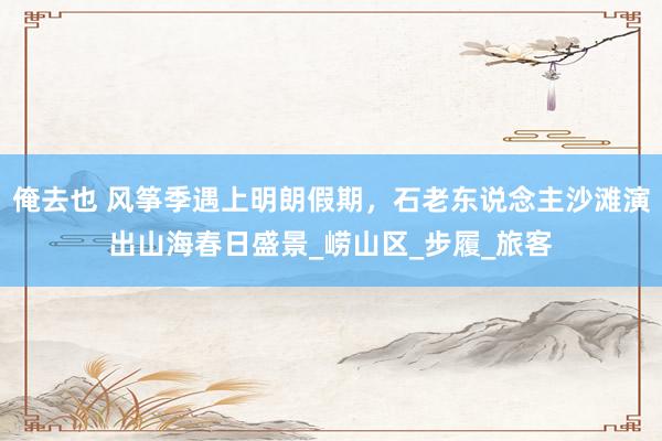 俺去也 风筝季遇上明朗假期，石老东说念主沙滩演出山海春日盛景_崂山区_步履_旅客