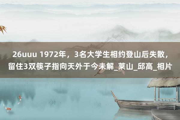 26uuu 1972年，3名大学生相约登山后失散，留住3双筷子指向天外于今未解_莱山_邱高_相片