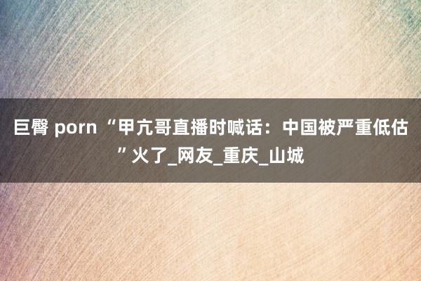 巨臀 porn “甲亢哥直播时喊话：中国被严重低估”火了_网友_重庆_山城