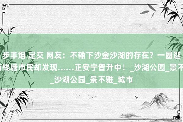 步非烟 足交 网友：不输下沙金沙湖的存在？一圈逛下来，有钱塘市民却发现......正安宁晋升中！_沙湖公园_景不雅_城市
