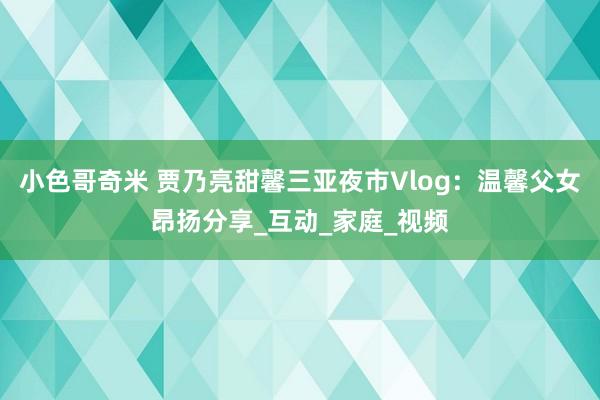 小色哥奇米 贾乃亮甜馨三亚夜市Vlog：温馨父女昂扬分享_互动_家庭_视频