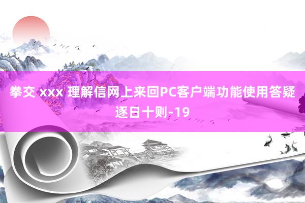 拳交 xxx 理解信网上来回PC客户端功能使用答疑逐日十则-19