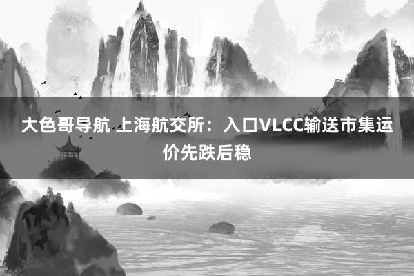 大色哥导航 上海航交所：入口VLCC输送市集运价先跌后稳