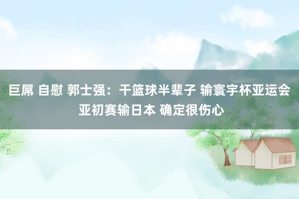 巨屌 自慰 郭士强：干篮球半辈子 输寰宇杯亚运会 亚初赛输日本 确定很伤心