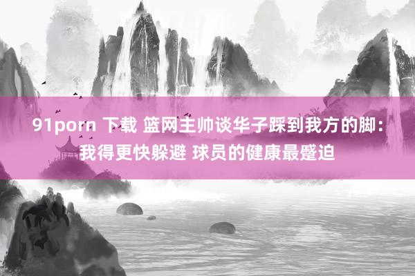 91porn 下载 篮网主帅谈华子踩到我方的脚：我得更快躲避 球员的健康最蹙迫