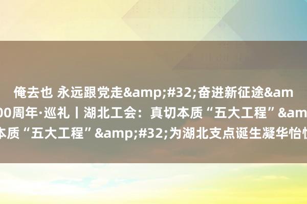 俺去也 永远跟党走&#32;奋进新征途&#32;庆祝全总成就100周年·巡礼丨湖北工会：真切本质“五大工程”&#32;为湖北支点诞生凝华怡悦伟力