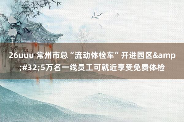 26uuu 常州市总“流动体检车”开进园区&#32;5万名一线员工可就近享受免费体检