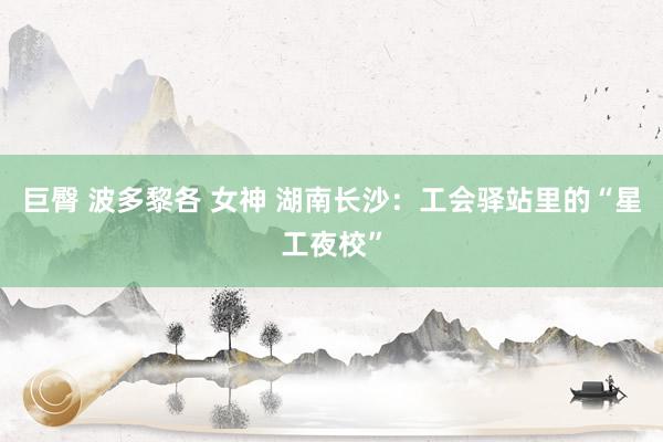 巨臀 波多黎各 女神 湖南长沙：工会驿站里的“星工夜校”
