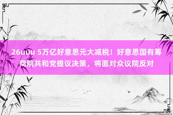 26uuu 5万亿好意思元大减税！好意思国有筹商院共和党提议决策，将面对众议院反对