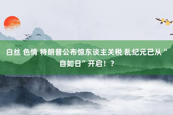 白丝 色情 特朗普公布惊东谈主关税 乱纪元已从“自如日”开启！？