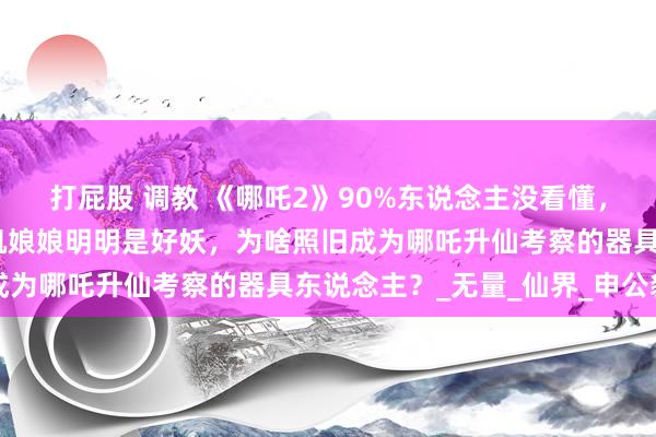 打屁股 调教 《哪吒2》90%东说念主没看懂，土拨鼠，申正说念，石矶娘娘明明是好妖，为啥照旧成为哪吒升仙考察的器具东说念主？_无量_仙界_申公豹