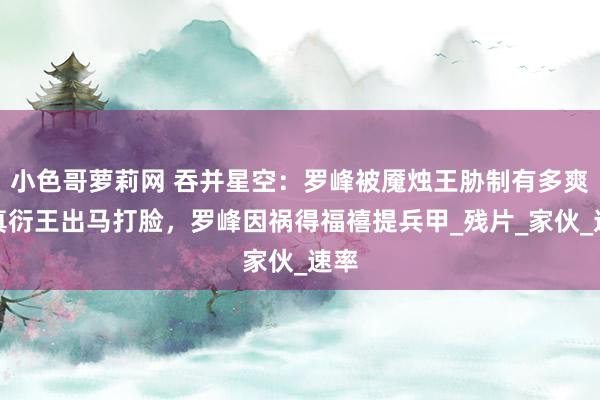 小色哥萝莉网 吞并星空：罗峰被魇烛王胁制有多爽？真衍王出马打脸，罗峰因祸得福禧提兵甲_残片_家伙_速率