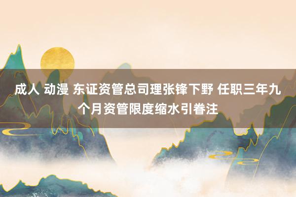 成人 动漫 东证资管总司理张锋下野 任职三年九个月资管限度缩水引眷注