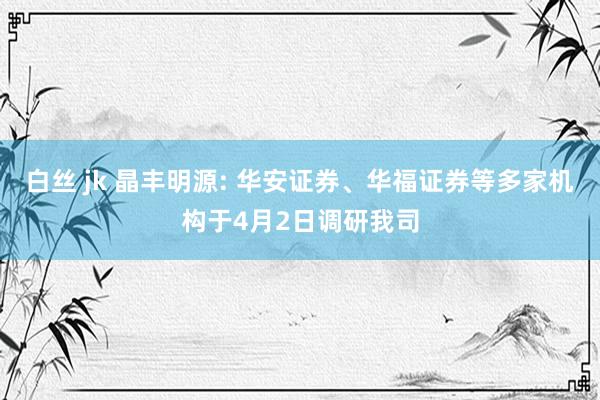 白丝 jk 晶丰明源: 华安证券、华福证券等多家机构于4月2日调研我司