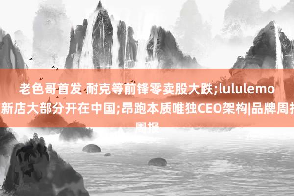 老色哥首发 耐克等前锋零卖股大跌;lululemon新店大部分开在中国;昂跑本质唯独CEO架构|品牌周报