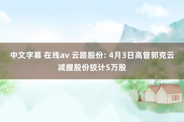 中文字幕 在线av 云路股份: 4月3日高管郭克云减握股份狡计5万股