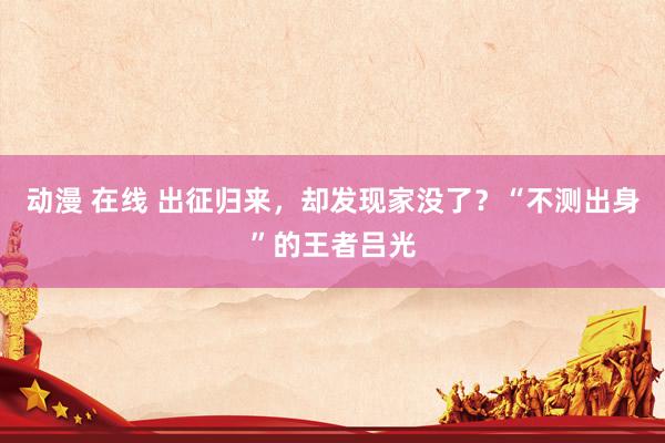 动漫 在线 出征归来，却发现家没了？“不测出身”的王者吕光