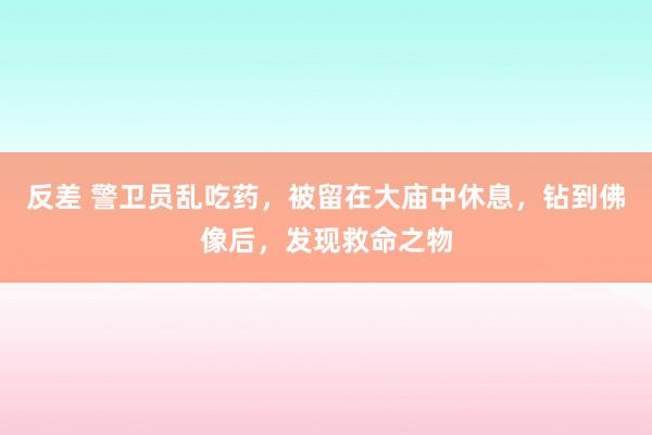 反差 警卫员乱吃药，被留在大庙中休息，钻到佛像后，发现救命之物