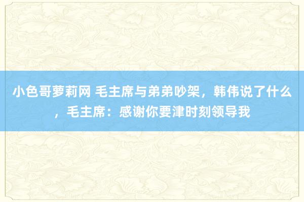 小色哥萝莉网 毛主席与弟弟吵架，韩伟说了什么，毛主席：感谢你要津时刻领导我