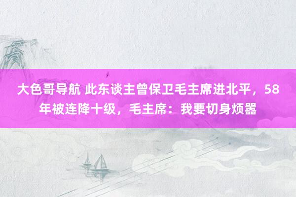 大色哥导航 此东谈主曾保卫毛主席进北平，58年被连降十级，毛主席：我要切身烦嚣