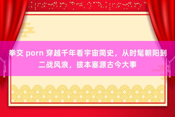 拳交 porn 穿越千年看宇宙简史，从时髦朝阳到二战风浪，拔本塞源古今大事