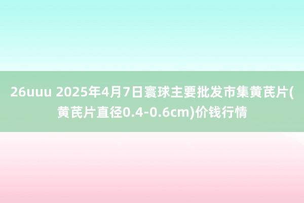 26uuu 2025年4月7日寰球主要批发市集黄芪片(黄芪片直径0.4-0.6cm)价钱行情