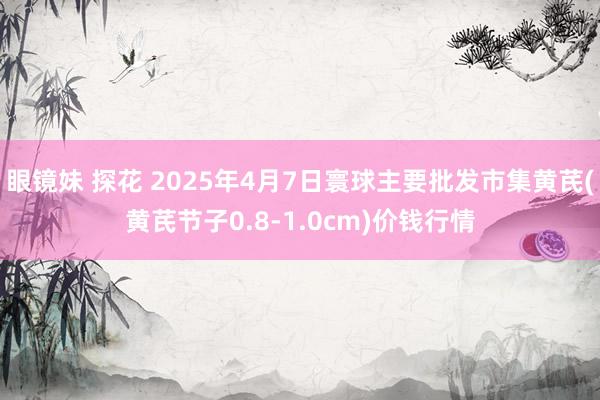 眼镜妹 探花 2025年4月7日寰球主要批发市集黄芪(黄芪节子0.8-1.0cm)价钱行情