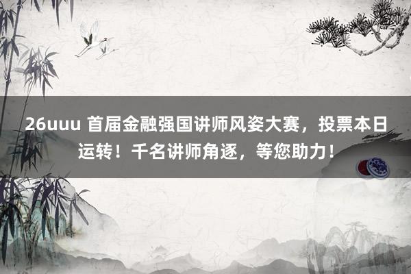 26uuu 首届金融强国讲师风姿大赛，投票本日运转！千名讲师角逐，等您助力！