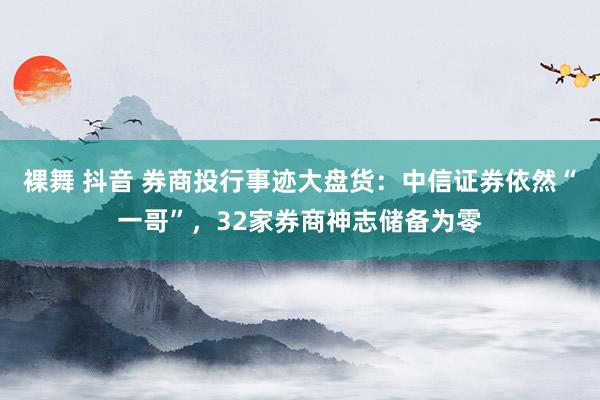 裸舞 抖音 券商投行事迹大盘货：中信证券依然“一哥”，32家券商神志储备为零