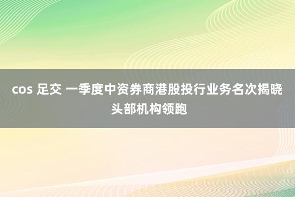 cos 足交 一季度中资券商港股投行业务名次揭晓 头部机构领跑