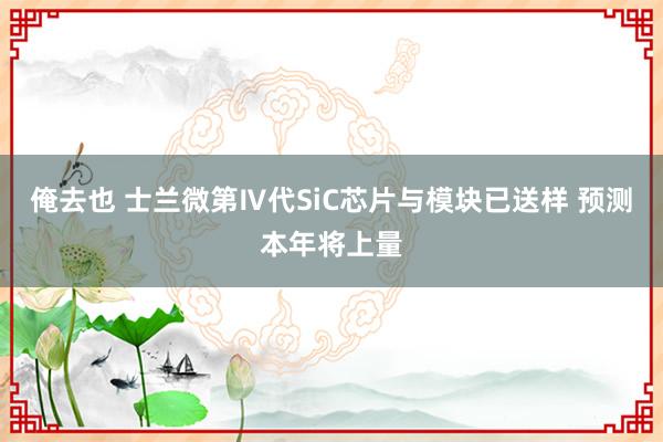 俺去也 士兰微第Ⅳ代SiC芯片与模块已送样 预测本年将上量