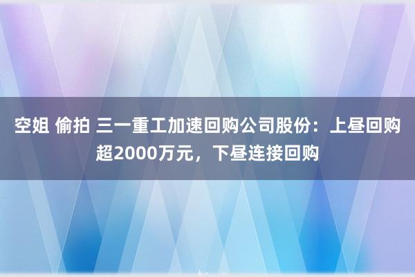 空姐 偷拍 三一重工加速回购公司股份：上昼回购超2000万元，下昼连接回购