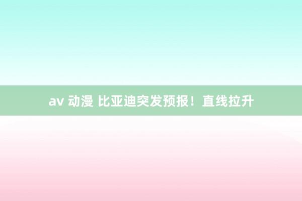 av 动漫 比亚迪突发预报！直线拉升