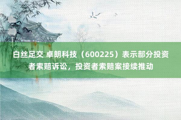 白丝足交 卓朗科技（600225）表示部分投资者索赔诉讼，投资者索赔案接续推动
