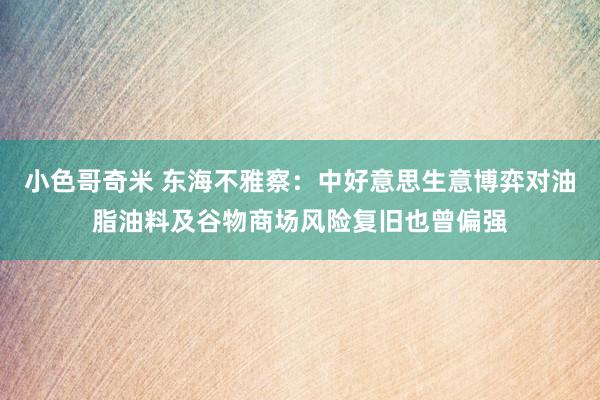 小色哥奇米 东海不雅察：中好意思生意博弈对油脂油料及谷物商场风险复旧也曾偏强