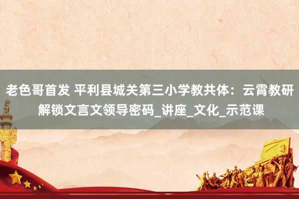 老色哥首发 平利县城关第三小学教共体：云霄教研 解锁文言文领导密码_讲座_文化_示范课
